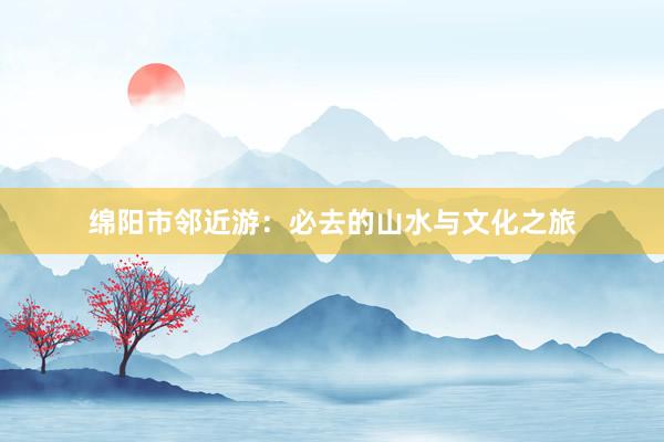 绵阳市邻近游：必去的山水与文化之旅